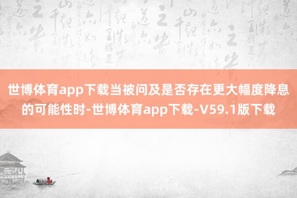世博体育app下载　　当被问及是否存在更大幅度降息的可能性时-世博体育app下载-V59.1版下载