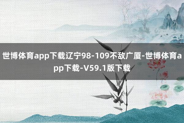 世博体育app下载辽宁98-109不敌广厦-世博体育app下载-V59.1版下载