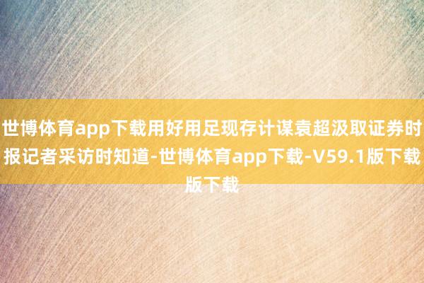 世博体育app下载用好用足现存计谋袁超汲取证券时报记者采访时知道-世博体育app下载-V59.1版下载
