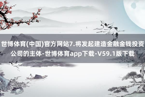 世博体育(中国)官方网站7.将发起建造金融金钱投资公司的主体-世博体育app下载-V59.1版下载