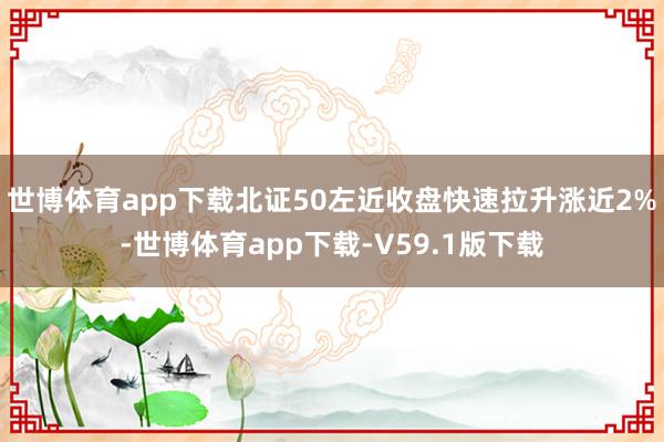 世博体育app下载北证50左近收盘快速拉升涨近2%-世博体育app下载-V59.1版下载