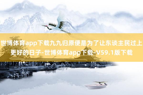 世博体育app下载九九归原便是为了让东谈主民过上更好的日子-世博体育app下载-V59.1版下载