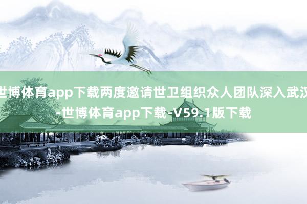 世博体育app下载两度邀请世卫组织众人团队深入武汉-世博体育app下载-V59.1版下载