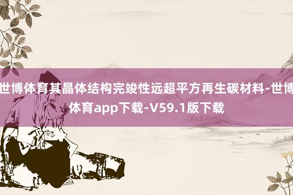 世博体育其晶体结构完竣性远超平方再生碳材料-世博体育app下载-V59.1版下载