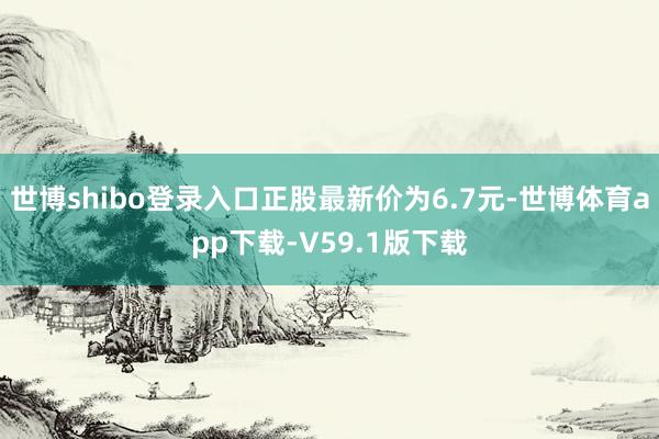 世博shibo登录入口正股最新价为6.7元-世博体育app下载-V59.1版下载