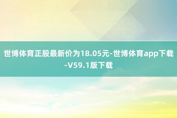 世博体育正股最新价为18.05元-世博体育app下载-V59.1版下载