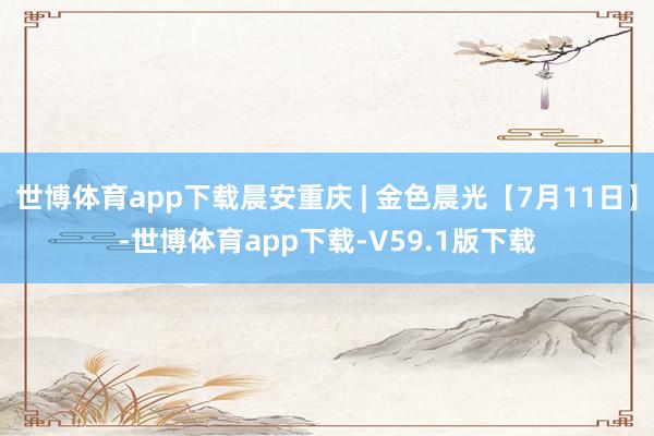 世博体育app下载晨安重庆 | 金色晨光【7月11日】-世博体育app下载-V59.1版下载