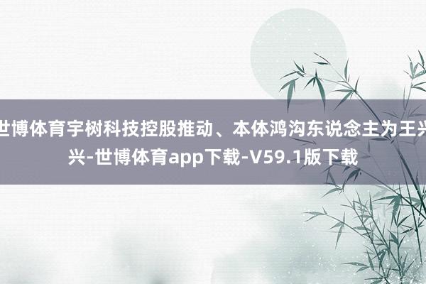 世博体育宇树科技控股推动、本体鸿沟东说念主为王兴兴-世博体育app下载-V59.1版下载
