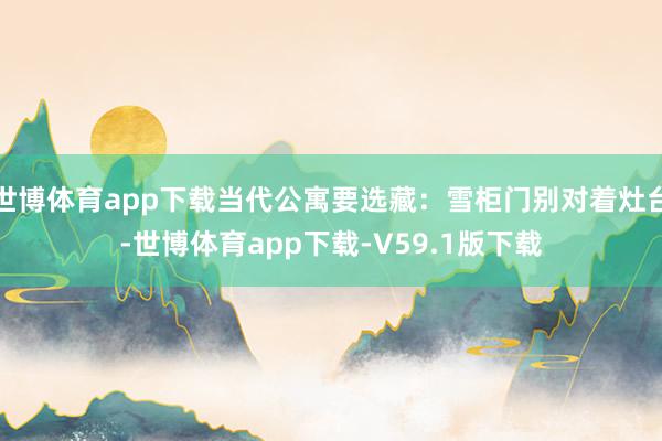 世博体育app下载当代公寓要选藏：雪柜门别对着灶台-世博体育app下载-V59.1版下载