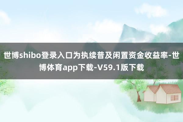 世博shibo登录入口为执续普及闲置资金收益率-世博体育app下载-V59.1版下载