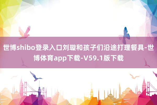 世博shibo登录入口刘璇和孩子们沿途打理餐具-世博体育app下载-V59.1版下载