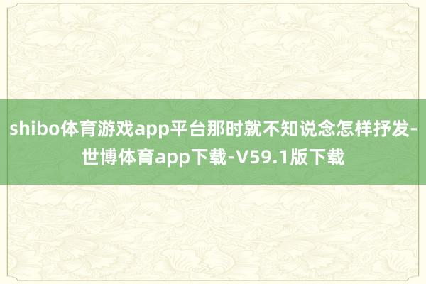 shibo体育游戏app平台那时就不知说念怎样抒发-世博体育app下载-V59.1版下载