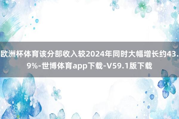 欧洲杯体育该分部收入较2024年同时大幅增长约43.9%-世博体育app下载-V59.1版下载
