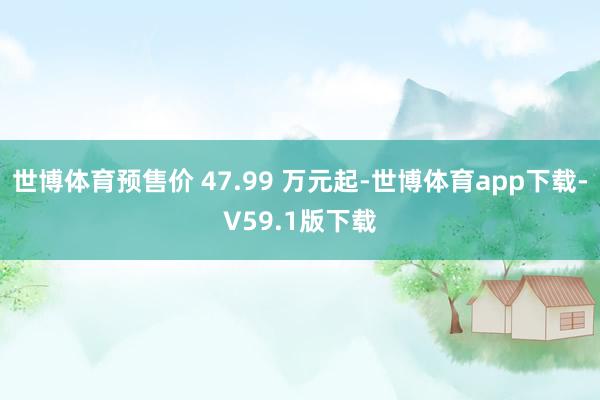 世博体育预售价 47.99 万元起-世博体育app下载-V59.1版下载