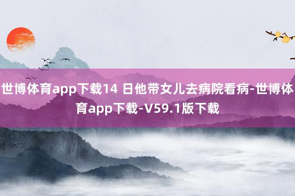 世博体育app下载14 日他带女儿去病院看病-世博体育app下载-V59.1版下载