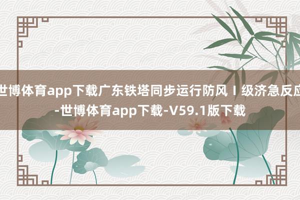世博体育app下载广东铁塔同步运行防风Ⅰ级济急反应-世博体育app下载-V59.1版下载