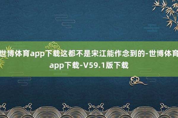 世博体育app下载这都不是宋江能作念到的-世博体育app下载-V59.1版下载