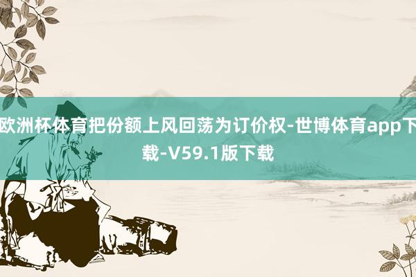 欧洲杯体育把份额上风回荡为订价权-世博体育app下载-V59.1版下载