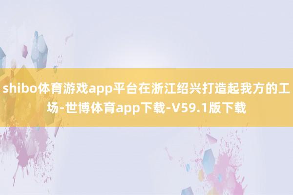 shibo体育游戏app平台在浙江绍兴打造起我方的工场-世博体育app下载-V59.1版下载