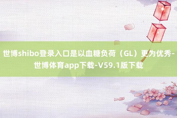 世博shibo登录入口是以血糖负荷（GL）更为优秀-世博体育app下载-V59.1版下载