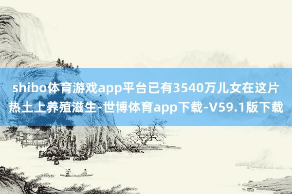 shibo体育游戏app平台已有3540万儿女在这片热土上养殖滋生-世博体育app下载-V59.1版下载