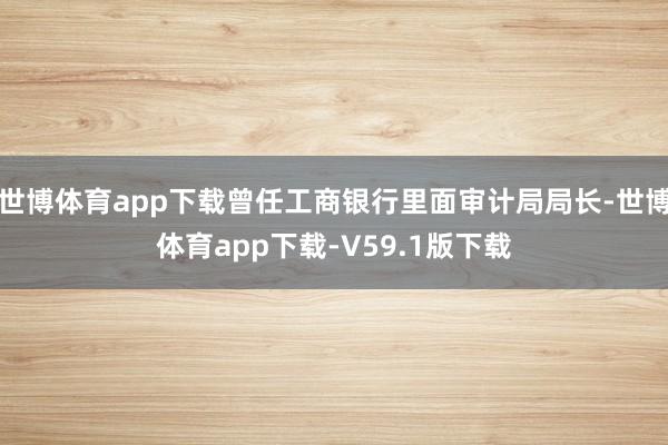 世博体育app下载曾任工商银行里面审计局局长-世博体育app下载-V59.1版下载