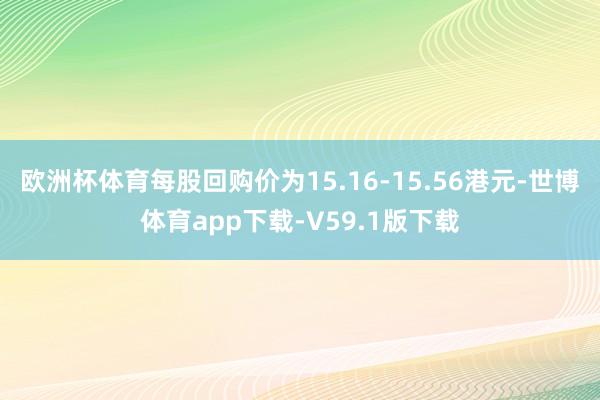 欧洲杯体育每股回购价为15.16-15.56港元-世博体育app下载-V59.1版下载