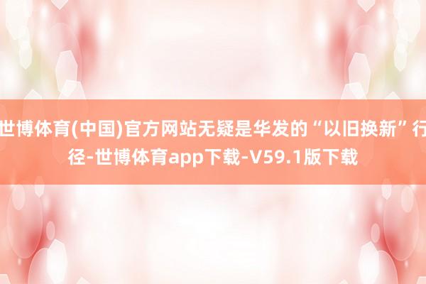 世博体育(中国)官方网站无疑是华发的“以旧换新”行径-世博体育app下载-V59.1版下载