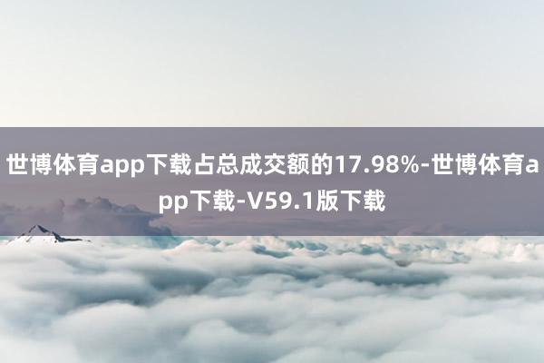 世博体育app下载占总成交额的17.98%-世博体育app下载-V59.1版下载