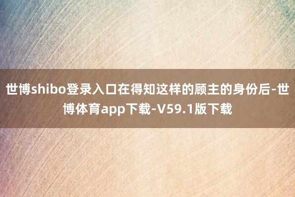 世博shibo登录入口在得知这样的顾主的身份后-世博体育app下载-V59.1版下载