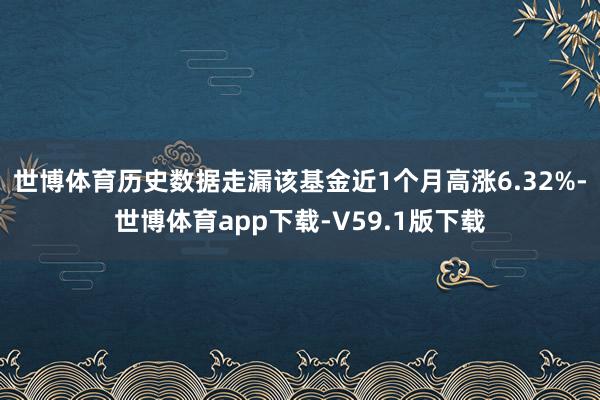 世博体育历史数据走漏该基金近1个月高涨6.32%-世博体育app下载-V59.1版下载