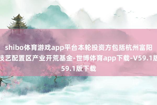 shibo体育游戏app平台本轮投资方包括杭州富阳经济技艺配置区产业开荒基金-世博体育app下载-V59.1版下载