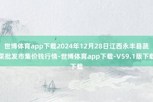 世博体育app下载2024年12月28日江西永丰县蔬菜批发市集价钱行情-世博体育app下载-V59.1版下载