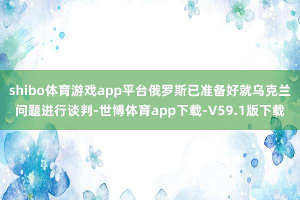 shibo体育游戏app平台俄罗斯已准备好就乌克兰问题进行谈判-世博体育app下载-V59.1版下载