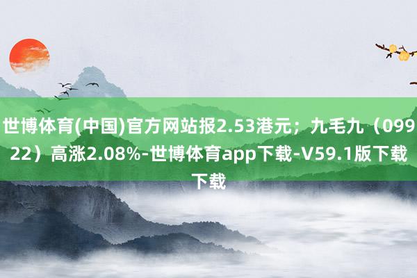 世博体育(中国)官方网站报2.53港元;九毛九(09922)高涨2.08%-世博体育app下载-V59.1版下载