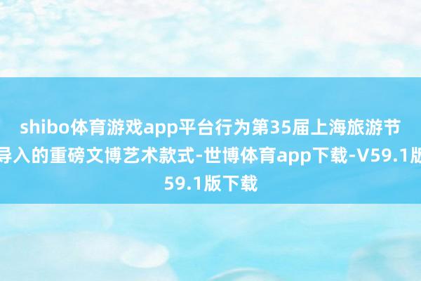 shibo体育游戏app平台行为第35届上海旅游节初度导入的重磅文博艺术款式-世博体育app下载-V59.1版下载