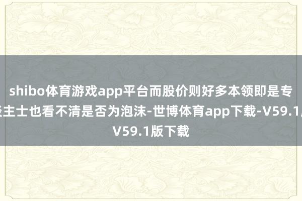 shibo体育游戏app平台而股价则好多本领即是专科东谈主士也看不清是否为泡沫-世博体育app下载-V59.1版下载